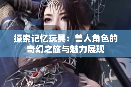 探索记忆玩具：兽人角色的奇幻之旅与魅力展现