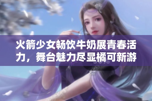 火箭少女畅饮牛奶展青春活力，舞台魅力尽显橘可新游