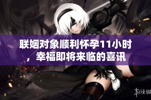 联姻对象顺利怀孕11小时，幸福即将来临的喜讯