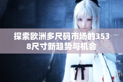探索欧洲多尺码市场的3538尺寸新趋势与机会