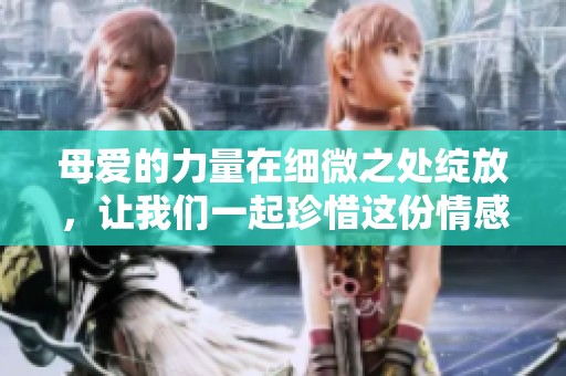 母爱的力量在细微之处绽放，让我们一起珍惜这份情感