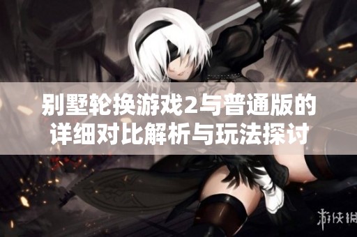 别墅轮换游戏2与普通版的详细对比解析与玩法探讨