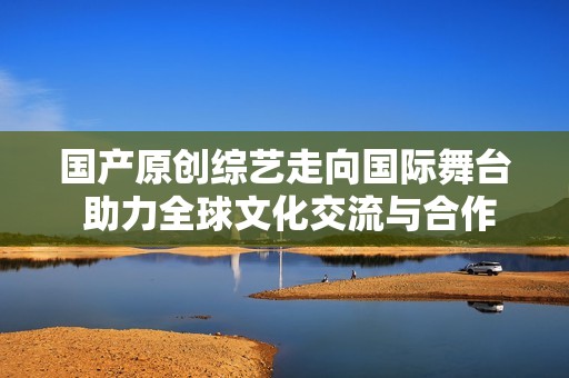 国产原创综艺走向国际舞台 助力全球文化交流与合作