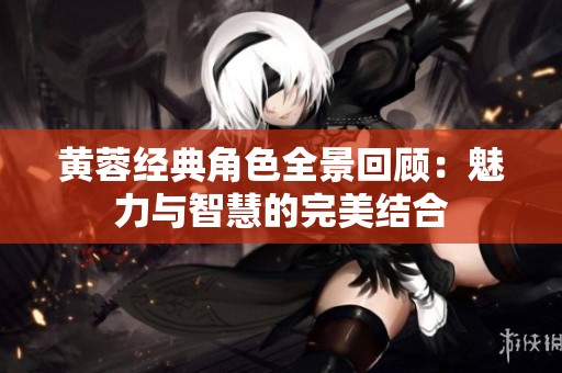 黄蓉经典角色全景回顾：魅力与智慧的完美结合