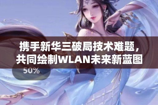 携手新华三破局技术难题，共同绘制WLAN未来新蓝图