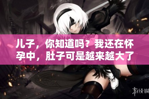儿子，你知道吗？我还在怀孕中，肚子可是越来越大了哦