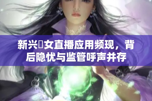 新兴祼女直播应用频现，背后隐忧与监管呼声并存