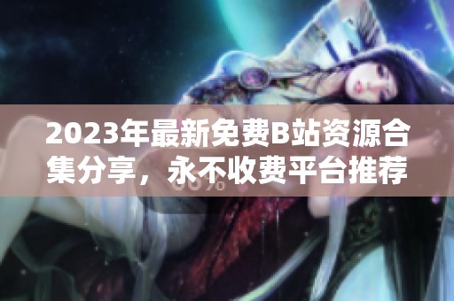 2023年最新免费B站资源合集分享，永不收费平台推荐