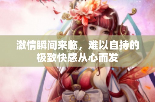 激情瞬间来临，难以自持的极致快感从心而发