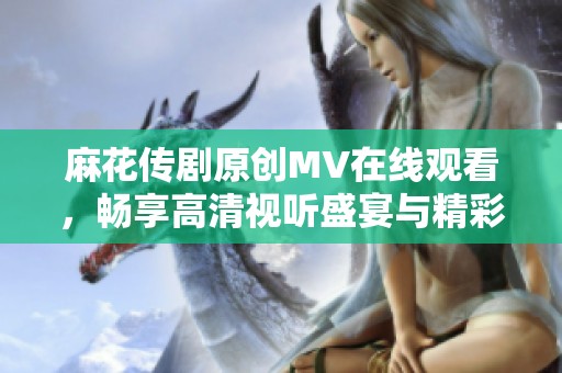 麻花传剧原创MV在线观看，畅享高清视听盛宴与精彩剧目