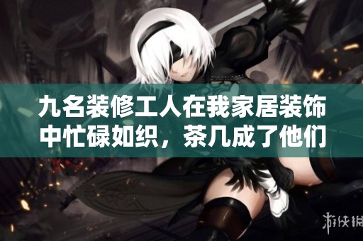 九名装修工人在我家居装饰中忙碌如织，茶几成了他们的舞台