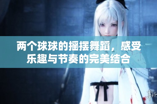 两个球球的摇摆舞蹈，感受乐趣与节奏的完美结合