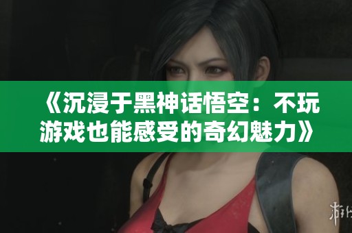 《沉浸于黑神话悟空：不玩游戏也能感受的奇幻魅力》