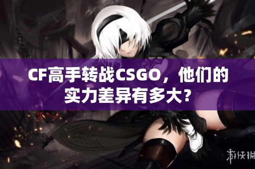 CF高手转战CSGO，他们的实力差异有多大？
