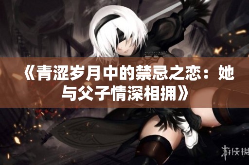 《青涩岁月中的禁忌之恋：她与父子情深相拥》