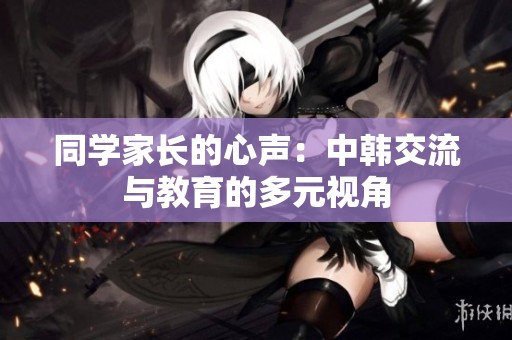 同学家长的心声：中韩交流与教育的多元视角