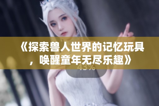《探索兽人世界的记忆玩具，唤醒童年无尽乐趣》