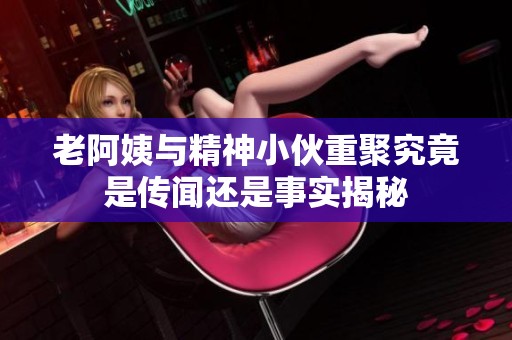 老阿姨与精神小伙重聚究竟是传闻还是事实揭秘