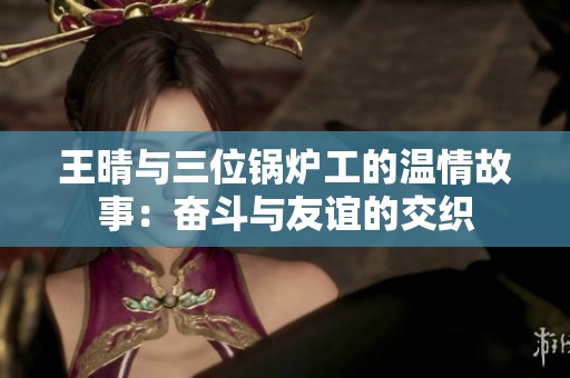 王晴与三位锅炉工的温情故事：奋斗与友谊的交织