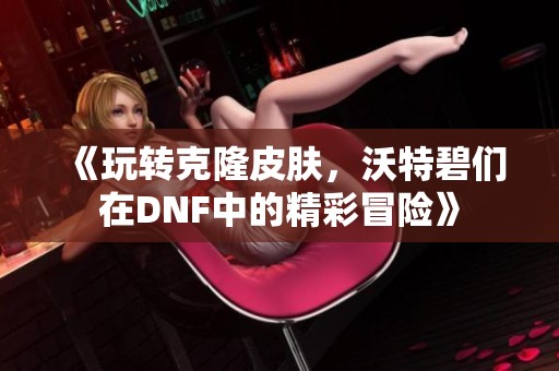 《玩转克隆皮肤，沃特碧们在DNF中的精彩冒险》