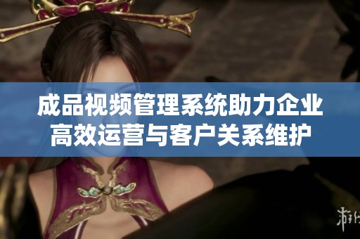 成品视频管理系统助力企业高效运营与客户关系维护