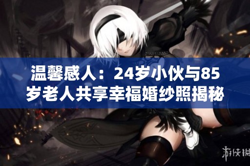 温馨感人:24岁小伙与85岁老人共享幸福婚纱照揭秘 温馨感人:24岁小伙与85岁老人共享幸福婚纱照揭秘