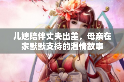 儿媳陪伴丈夫出差，母亲在家默默支持的温情故事