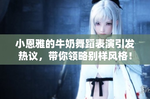 小恩雅的牛奶舞蹈表演引发热议，带你领略别样风格！