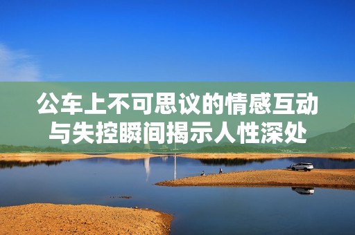 公车上不可思议的情感互动与失控瞬间揭示人性深处