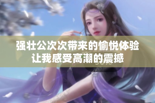 强壮公次次带来的愉悦体验让我感受高潮的震撼
