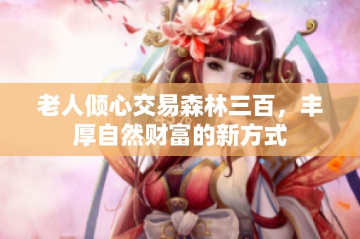 老人倾心交易森林三百，丰厚自然财富的新方式