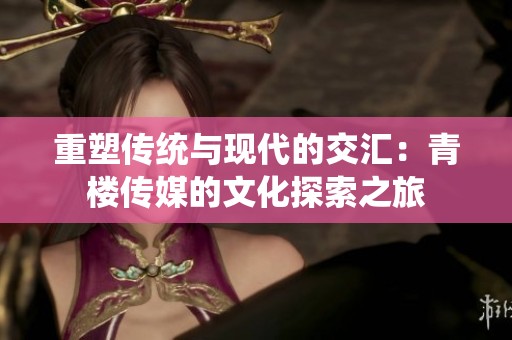 重塑传统与现代的交汇：青楼传媒的文化探索之旅