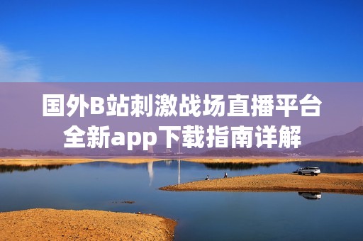 国外B站刺激战场直播平台全新app下载指南详解