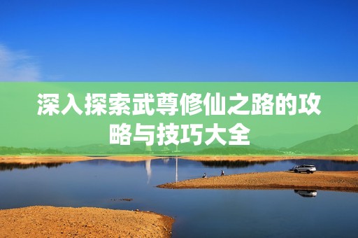 深入探索武尊修仙之路的攻略与技巧大全
