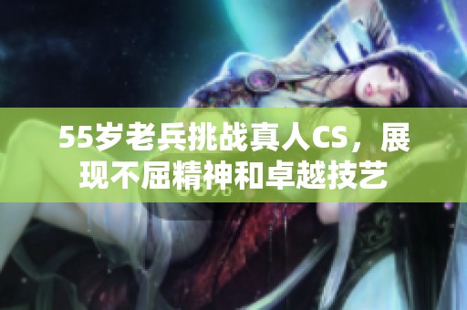 55岁老兵挑战真人CS，展现不屈精神和卓越技艺