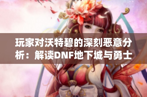 玩家对沃特碧的深刻恶意分析：解读DNF地下城与勇士中的Colg现象
