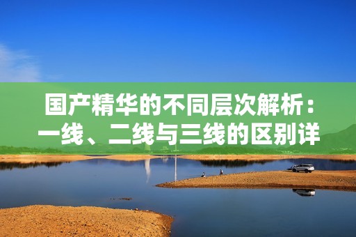 国产精华的不同层次解析：一线、二线与三线的区别详解