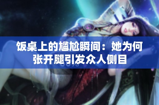 饭桌上的尴尬瞬间：她为何张开腿引发众人侧目