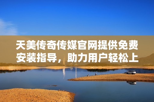 天美传奇传媒官网提供免费安装指导，助力用户轻松上手
