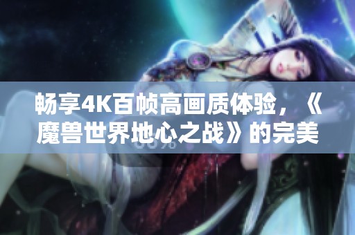 畅享4K百帧高画质体验，《魔兽世界地心之战》的完美配置推荐