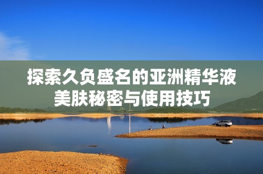 探索久负盛名的亚洲精华液美肤秘密与使用技巧