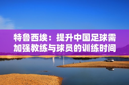 特鲁西埃：提升中国足球需加强教练与球员的训练时间
