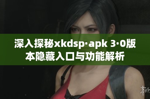 深入探秘xkdsp·apk 3·0版本隐藏入口与功能解析