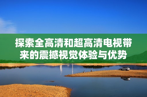 探索全高清和超高清电视带来的震撼视觉体验与优势