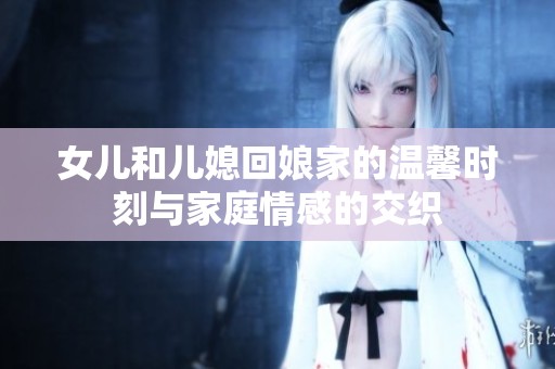女儿和儿媳回娘家的温馨时刻与家庭情感的交织
