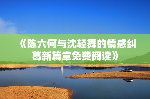 《陈六何与沈轻舞的情感纠葛新篇章免费阅读》 《陈六何与沈轻舞的情感纠葛新篇章免费阅读》