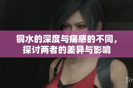 铜水的深度与痛感的不同，探讨两者的差异与影响