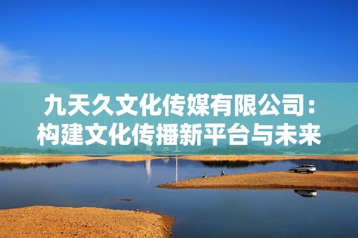 九天久文化传媒有限公司：构建文化传播新平台与未来愿景