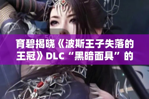 育碧揭晓《波斯王子失落的王冠》DLC“黑暗面具”的精彩内容与玩法
