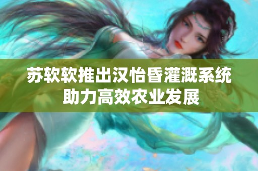 苏软软推出汉怡昏灌溉系统 助力高效农业发展